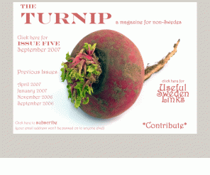 theturnip.se: The Turnip - A magazine for non Swedes
Life in Sweden by the outsider within. The Turnip is not a travel guide or a How To manual. The Turnip is a root vegetable often mistaken for a Swede