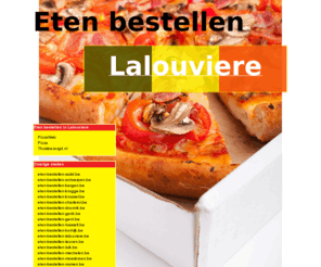 eten-bestellen-lalouviere.be: Eten bestellen Lalouviere
Online pizza bestellen, chinees bestellen en shoarma bestellen. Online pizza bestellen bij pizzarias! Online eten bestellen en bezorgen