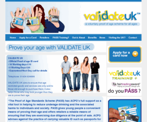 validate-uk.co.uk: Validate UK - Proof of age Scheme. Prove your age. Proof of age cards. Id Cards
VALIDATE UK aims to ensure that age restricted goods and services are only sold to those old enough to purchase them; it also helps those who may look younger than they are to prove their age. 