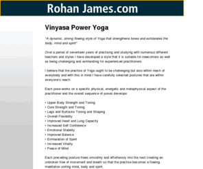 vinyasa-power-yoga.com: Vinyasa Power Yoga, Developed by Rohan James
Vinyasa Power Yoga, developed by Rohan James is a dynamic, strong flowing style of yoga that strengthens tones and exhilarates the body, mind and spirit.