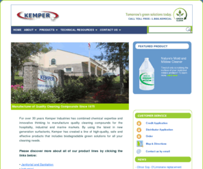 kemperindustries.com: Welcome to Kemper
Kemper Industries, located in Daphne, Alabama, has been manufacturing chemical cleaning compounds in the Gulf South region for over 30 years. We use the latest in new generation surfactants to provide green solutions that are biodegradable and effective, which means safe for the environment and you. We offer a full line of biodegradable cleaning chemicals to the janitorial, hospitality, industrial and marine markets. We can also supply you with the majority of equipment needed for the most cost effective use of our products.