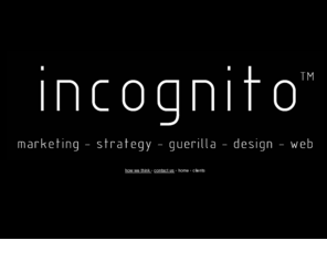 incognitogroup.com: Incognito: New Zealand's foremost Covert Marketing Specialist
Incognito creates and executes leading edge marketing strategies using creative ideas brilliantly executed using field marketing, PR, promotion and stunts. We firmly believe that alternatives exist to traditional campaigns, these alternatives usually offer more cost-effective campaigns with very tangible results.