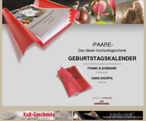 geburtstagskalender.biz: Geburtstagskalender , Kalender , Kruppa , Geburtstag , Geschenk, Kult , Trend, Hochzeit, Hochzeitsgeschenk, Gewinnspiel
Dieser besondere Geburtstagskalender, eingeschlagen in rotes Transparentpapier, ist ein ganz besonderes Geschenk für viele Anlässe. Nie mehr Geburtstage vergessen ! Ein Geburtstagskalender, der jahresunabhängig ist ! Fotografien von Frank B.Ehemann und die Poesie von Hans Kruppa erzählen hier kleine Geschichten zum Schmunzeln und Nachdenken.