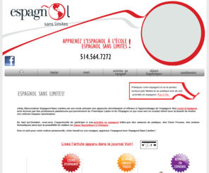 espagnolsanslimite.com: Ecole d'espagnol | Cours d'espagnol | Montreal | Apprendre espagnol | formation | Québec
L'école d'espagnol, Espagnol Sans Limites, offre des cours d'espagnol à Montreal. Venez y apprendre l'espagnol et recevoir une formation en espagnol qui vous raviera. Référence au Québec, Espagnol Sans limites vous fera découvrir la langue et la culture espagnole et Sud-Américaine.