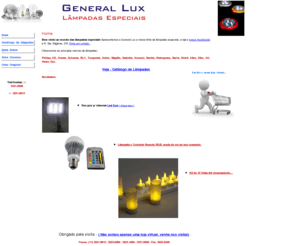 generallux.com.br: General Lux Lampadas Especiais
Bem vindo ao mundo das lâmpadas especiais! Apresentamos a General Lux e nossa linha de lâmpadas especiais, a loja e nossa localização à R. Sta. Efigiênia, 378. Entre em contato.

Oferecemos as principais marcas de lâmpadas: Philips, GE, Osram, Sylvania, BLV, Tungsram, Ushio, Maglite, Sadokin, Koomei, Sankio, BLV.

Catálogo de Lâmpadas:

Aquários, Arquitetura/Paisagismo, Automotivas, Aviação, Bronzeamento, Carimbos, Cinema/TV, Cromoterapia, Dentistas / Odontologia, Decoração e Interiores, Lanternas / Mergulho, Leds, Medicina / Hospitalar, Dicroica Led, Estudio / Filmagens , Fluorescentes, Fluorescentes Economicas, Gráficas, Lojas de Shopping, Kits Neon / Tuning, Discotecas, Piscinas, Silk Screen, Teatro e muito mais. 