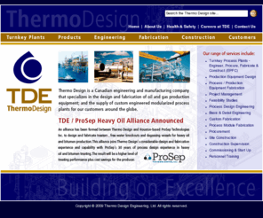 thermodesign.com: Home
Gas Compressors,Compressors,Gas Processing,Oil & Gas Processing,Refrigeration,Process Heaters,Indirect Fired Heaters,Direct Fired Heaters,Hot Oil Heaters,Process Heaters,Furnaces,Dehydrators,Absorption,Amine Treating Plants,ASME,Pressure Vessels,LPG Recovery,Refrigeration,Natural Gas Processing Plants,H2S Removal,Sour Gas Treating,Carbon Dioxide Removal,Natural Gas,CO2 Removal,Control Systems,Crude Distillation,Crude Topping Units,Cryogenic Liquid Recovery Plants,Cryogenic Plants,Crude Oil Refining,Debutanizer,Deethanizer,Demethanizer, TEG Dehydration,Natural Gas Dehydration,Depropanizer,Distributive Control Systems (DCS),Equipment Fabricator,Ethane Recovery,Turbo-Expander Plants,Turbo Expander Plants,Fabricator,Liquid Fractionation Plants,Natural Gas Compression,Process Control,Gas Processing Consulting,Glycol Distilling Plants,TEMA,Heat Exchangers,Treaters,Hydrocarbon Processing,Instrumentation,Instrument & Electrical Design,Instrument Engineering,JT Plants (Joules-Thompson),LNG Plants,LPG Fractionation,LPG Plants,Lube Oil Systems,MDEA,Mechanical Refrigeration Plants,Propane Refrigeration, Modular Design,Skid Fabrication,Molecular Sieve Dehydration,NGL,Oil & Gas Contractor,Oil & Gas Engineering, Oil & Gas Separators,ASME,Pipe Fabrication,Mechanical Design,Process Design,Consulting,Process Engineering,Process Equipment,Skid Design,Process Plant Design,Refrigerated Liquid Recovery Plants,Screw Compressors,Shell & Tube Exchangers,Shop Fabrication,Skid Assembly,Skid-Mounted Units,Sour Gas Processing,Structural Steel Fabrication,Sulfur Recovery Plants,Sulfur Recovery Unit,Sulfur Removal,System Integration,Vacuum Distillation