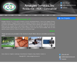 amalgamservices.com: Amalgam Services
Amalgam Services, Inc. offers Snow Removal, Landscaping , Irrigation (including sprinkler repair), and Fertigation, for residential and HOA customers in the Central and North Metro Denver area.