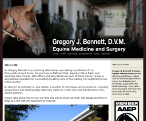 bennettdvm.com: Gregory J. Bennett, D.V.M.
Gregory J. Bennett & Assoc. Equine Veterinarians provide effective and efficient medical care for the Thoroughbred Race Horse. Our dedication and knowledge, supported by the latest technology, is on call to serve the equine and Race Track community 24-hours a day, seven days a week.