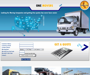 1movers.net: Moving Companies - Compare Moving Services at One Movers
Moving Companies and Movers in Your Area - Free Moving Quotes from licensed Movers. Compare Prices for Local and Long Distance Movers, Moving Service tips, Packing tips, Auto Transport, Get Free Car Shipping Quotes