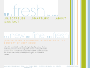 refreshbymary.com: RE:fresh BY MARY
RE:fresh By Mary is committed to providing the highest quality, yet cost effective medical experiences. All of our injectable services can be performed in your own home or an alternate location if desired. We are fully accredited and insured with a Board Certified plastic surgeon as our Medical Director.
