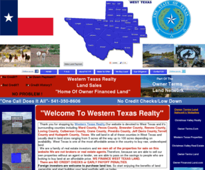 westerntexasrealty.com: Western Texas Realty Land Sales-Owner Financed Land In Texas- West Texas Land For Sale- Owner Financed Land In West Texas - Owner Terms Land In Texas
Welcome To  Western Texas Realty. Our website is devoted to West Texas and it's surrounding counties including Ward County, Pecos County, Brewster County, Reeves County, Loving County, Culberson County, Presidio County and Hudspeth County, Texas. We sell land in all of these counties in West Texas and usually deal in land sizes ranging from 5 acres all the way up to 100 acres depending on availability. West Texas is one of the most affordable areas in the country to buy raw, undeveloped land. We are a family of real estate investors and we own all of the properties for sale on this website.We are not brokers or real estate agents.Therefore, because we are able to sell our own properties without an agent or lender, we are able to pass on the savings to people who are looking to buy land at an affordable price. We FINANCE WEST TEXAS LAND. There are NO CREDIT CHECKS or EARLY PAYOFF PENALTIES.
Foreign investors are welcome to purchase land too. So start enjoying the benefits of land ownership and start building your land portfolio with us today.