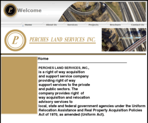 perchesland.net: Welcome to PERCHES LAND SERVICES INC
Perches Land Services, INC. is a right of way acquisition and support service company providing right of way  support services to the private and public sectors. The company provides right  of way acquisition and relocation advisory services to local, state and federal government agencies under the Uniform Relocation Assistance and Real Property Acquisition Policies Act of 1970, as  amended (Uniform Act).