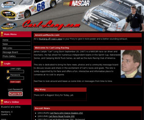 carl-long.com: Original site of NASCAR's Carl Long -
Information about the driver, Carl Long, the team and sponsors. Race results, photo gallery, message board and downloads. James Carlyle Long (born September 20, 1967)[1] is a NASCAR race car driver and mechanic who is currently returning from suspension after a violation on his car during the 2009 Sprint All-Star Race weekend. Prior to his suspension, he was a crew member on the #34 Front Row Motorsports Cup team. He has driven for numerous independent teams in the Sprint Cup, Nationwide Series, and Camping World Truck Series, as well as the Auto Racing Club of America. In the past, he served as a mechanic for Black Cat Racing, Spears Motorsports and Travis Carter Motorsports. He has a total of 49 career wins in racing.