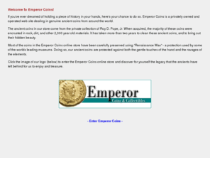 emperorcoins.com: Emperor Coins: Ancient Roman, Greek, and Asian coins and collectibles
If you've ever dreamed of holding a piece of history in your hands, here's your chance to do so. Emperor Coins in a privately owned and operated web site dealing in genuine ancient coins from around the world.