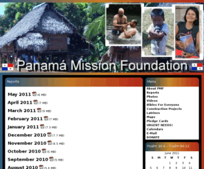 panamamission.com: Panama Mission Foundation
Panamá Mission Foundation is a California Nonprofit Corporation working to benefit the people of Panamá. We are dedicated to preaching the gospel of Jesus Christ, helping the poor and uniting believers.  PMF is a non-denomination.  Work is concentrated in rainforest villages east of the former Canal Zone where mission opportunities abound. PMF is an approved 501(c)(3) Corporation. Panama Mission Foundation