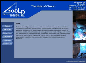 goulderectors.com: Gould Erectors &amp Riggers, Inc. - Glenmont, NY
Gould Erectors & Riggers, Inc. is an industrial contractor located South of Albany, NY, which currently services industrial, nanotechnology, and power plants in the Northeast. We provide a wide range of services to the industrial sector ranging from design-and-construct projects to fabrication, erection, installations, clean room work, green power and everything in between. The size and nature of our company allow us to provide quick turnaround to meet customers' needs. We have the ability to handle any job, large or small, and are continuously upgrading our equipment and capabilities. Also, our company is signatory to the National Maintenance Agreement.