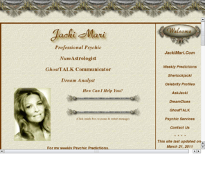 jackimari.com: Welcome to JackiMari.Com - Professional Psychic, NumAstrologist, Profiler and Investigator
Meet Jacki Mari - Professional Psychic and NumAstrologist for FREE  weekly predictions for all signs.
         Also, check her Celebrity  Profiles and visit her on-line catalog offering a wide variety of services
         via internet, by phone or in person.