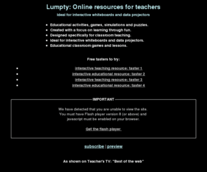 lumpty.com: Lumpty: Teaching resources for interactive whiteboards and data projectors
Powerful interactive resources designed for whole-class teaching. Online educational games, classroom resources and lesson activities for interactive whiteboards and data projectors. Put some fun into your lessons with our exceptional science, maths, English language, literature, history, music physical education and modern foreign languages software. Educational classroom games for kids.