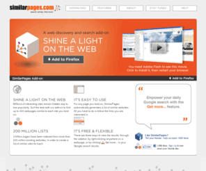 similarpages.info: SimilarPages – A web discovery and search add-on
Millions of interesting sites remain hidden due to low popularity. Surf the web with our add-on to find up to 300 webpages similar to each site you land on.
It’s easy and free and incredibly powerful. For any page you land on, SimilarPages automatically generates a list of similar websites. All you have to do is follow the links you are interested in!
200 million suggestions are available, browsing and searching the web will never be the same.
The Getmore feature enriches Google’s results with SimilarPages lists. Right click on any webpages to find similar sites.