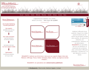 mediamento.com: MEdiaMENTO - Mémorisation publicitaire et eyetracking :  institut d'études marketing "nouvelle génération" d'efficacité publicitaire
Mediamento, les spécialistes de la mémorisation publicitaire et de l'eyetracking, est un institut d'études marketing qui fournit des études cognitives des médias et de la publicité - Nous optimisons l'efficacité cognitive d'une publicité, l'impact d'un média, en testant la mémorisation des messages ainsi que les différentes composantes cognitives impliquées : perception, attention (eyetracking), émotion, compréhension.