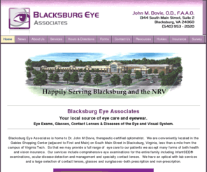 blacksburgeye.com: Blacksburg Eye Associates | Home | Dr. John M. Dovie, Optometrist
Blacksburg Eye Associates provides eye care and eye wear to the Blacksburg, Virginia Tech and NRV area.  Full-scope comprehensive eye care for the entire family with a full service optical.  Open evenings and Saturdays.