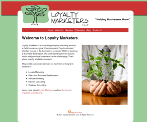 loyaltymarketers.com: Welcome to Loyalty Marketers, LLC
Loyalty Marketers is a consulting company helping companies and non-profits improve their businesses. We have expertise with both B2B and B2C organizations and provide services in Loyalty Marketing, Sales and Business Development, Affiliate Marketing, Internet and Strategic Consulting.