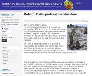 robertobaita.com: Roberto Baita, professione educatore
sito che tratta di consulenze e progetti didattico educativi per la risoluzione di problematiche specifiche e per un miglioramento costante della qualità della vita nelle varie situazioni: personale familiare, scolastica, professionale di lavoro.
Progetti costruiti utilizzando tecniche e strumenti diversi e specifici in un’ottica di costante ricerca e sviluppo.
Azioni che rendono partecipi e coinvolgono, a vari livelli, tutti gli attori del sistema in cui si va ad operare
Costruzione di strumenti ad hoc per il raggiungimento di obiettivi determinati
Attività di formazione per operatori interessati ad operare nei diversi settori del sociale ( compresi operatori del volontariato, operatori di attività di dopo scuola, operatori impegnati in percorsi di formazione ed educazione di bambini, giovani, ragazzi)