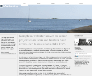 it-marketing.se: IT-Marketing - Senior projektledning och Affärsutveckling på Internet
IT-Marketing arbetar som senior projektledare, Internetstrateg, affärsutvecklare och rådgivare till VD och företagsledningar i
medelstora och större företag. Vi tar oss an uppdrag där en ökad satsning på Internet är prioriterad hos ledningen för att höja konkurrenskraften, förbättra resultatet och
nå uppsatta affärsmål.