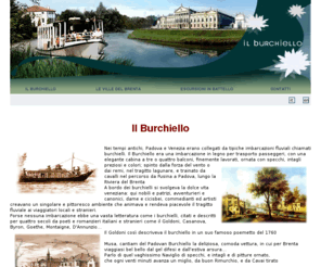 burchielli.org: Il Burchiello - Navigazione sul Brenta - Ville Venete del Brenta
I burchielli sono un gruppo di battelli e motonavi panoramiche, che navigano sulla Riviera del Brenta, da Padova in direzione di Venezia e viceversa, tra arte e storia, lungo le vie degli antichi burchielli veneziani del 700.