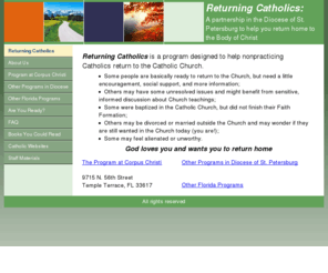 returningcatholics.org: Returning Catholics
This website provides a directory of information about Returning Catholics programs in the Diocese of St. Petersburg, Florida (Tampa Bay area).  Shared resources for participants and Catholic Churches are described.