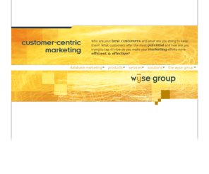 the-wyse-group.com: The Wyse Group
The Wyse Group provides database marketing software, professional services and marketing analytics that help direct marketers and database marketers to better understand their customers.  The information gained is then used to plan, execute, analyze and improve marketing and customer communication initiatives.  Services we provide include sales and implementation of the AnalytiX System, AnalytiX consulting, AnalytiX training, householding, analytics, applications development, database marketing consulting, campaign management and database hosting.  The AnalytiX system is a turnkey database marketing solution used by many Fortune 500 customers in a variety of vertical markets.