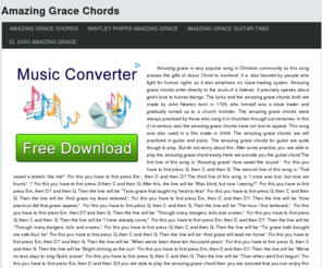 amazinggracechords.com: Amazing Grace Chords
Amazing grace is very popular song in Christian community as this song praises the gifts of Jesus Christ to mankind. It is also favored by people who fight for human rights as it also emphasis on slave trading system. Amazing grace chords enter directly to the souls of a listener. It precisely speaks about god's love to human beings. The lyrics and the amazing grace chords both are made by John Newton born in 1725, who himself was a slave trader and gradually turned up to a church minister. The amazing grace chords were always practiced by those who sang it in churches through out centuries. In this 21st century also the amazing grace chords have not lost its appeal. This song was also used in a film made in 2006. The amazing grace chords are still practiced in guitar and piano. The amazing grace chords for guitar are quite though to play. But do not worry about this. After some practice, you are able to play the amazing grace chord easily.Here we provide you the guitar chord.The first line of this song is Amazing grace! How sweet the sound . For this you have to first press G, then C and then G. The second line of this song is That saved a wretch like me! .For this you have to first press Em , then D and then D7.The third line of this song is I once was lost, but now am found;. ! For this you have to first press G then C and then G. After this, the line will be Was blind, but now I seeing?. For this you have to first press Em, then D7 and then G. Then the line will be 'Twas grace that taught my heart to fear. For this you have to first press G, then C and then G. Then the line will be And grace my fears relieved;. For this you have to first press Em, then D and then D7. Then the line will be How precious did that grace appear;. For this you have to first press G, then C and then G. Then the line will be The hour I first believed;. For this you have to first press Em, then D7 and then G. Then the line will be Through many dangers, toils and snares,. For this you have to first press G, then C and then G. Then the line will be I have already come;. For this you have to first press Em, then D and then D7. Then the line will be Through many dangers, toils and snares,. For this you have to first press G, then C and then G. Then the line will be 'Tis grace hath brought me safe thus far. For this you have to first press G, then C and then G. Then the line will be And grace will lead me home. For this you have to first press Em, then D7 and then G. Then the line will be When we've been there ten thousand years. For this you have to first press G, then C and then G. Then the line will be Bright shining as the sun. For this you have to first press Em, then D and then D7. Then the line will be We've no less days to sing God's praise. For this you have to first press G, then C and then G. Then the line will be Than when we'd first begun. For this you have to first press Em, then D and then G.If you are able to play the amazing grace chord then you are assured that you can enjoy this song by yourself.