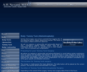 pontevedra-tummytuck.com: Tummy Tuck & Abdominoplasty in Jacksonville & Ponte Vedra Beach, Florida.
Tummy Tuck & Abdominoplasty by Dr. Nezami, a board certified Plastic Surgeon with 28 years experience in Jacksonville & Ponte Vedra.  Tummy Tucks for only $163 per month! Private practice in cosmetic reconstruction & plastic surgery which covers the entire body including breast augmentation, liposuction, eyelid surgery, tummy tucks, face lifts, botox injections and laser hair removal. Plastic surgery procedures are an investment in yourself and are performed in our state of the art, fully equipped office surgical suite.