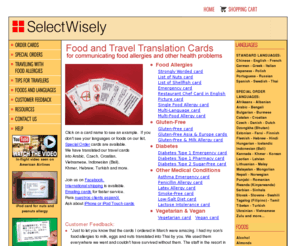 selectwisely.com: Travel translation cards for food allergies, gluten free, diabetes, penicillin allergy, latex allergy, lactose intolerance, vegetarian, vegan, asthma
SelectWisely provides travel translation cards for people with food allergies, gluten free celiac disease, diabetes, latex allergy, lactose intolerance, asthma.  Customers select cards, languages and foods from the SelectWisely web site and receive laminated cards for use in restaurants and in emergencies.