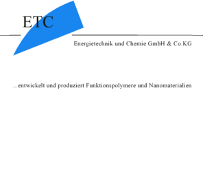 energietechnik-und-chemie.com: ETC - Energietechnik und Chemie GmbH & Co.KG
ETC - Energietechnik und Chemie GmbH & Co.KG entwickelt und produziert Funktionspolymere und Nanomaterialien.