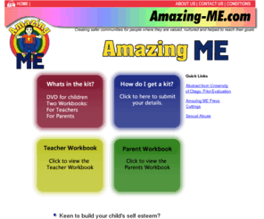 amazing-me.com: Amazing-Me.com
Amazing Me is a knowledge and skill building education programme for pre-school children, their parents, families, or whanau, which promotes expression of feelings, self esteem, safety, protection, good hygiene, conflict, emergency and problem resolution, the avoidance of harm or danger from strangers, and the prevention of physical, sexual and emotional abuse.