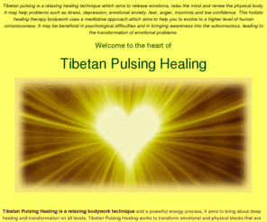 tibetanpulsinghealing.com: Tibetan pulsing is a relaxing healing technique, powerful energy process, releases emotions, relaxes the mind, renews the physical body. Treats problems, stress, depression, emotional anxiety, fear, anger, nervousness and unworthiness. Holistic alternative therapy bodywork, uses meditation to help you evolve to a higher level of human consciousness. Treats all psychological illness
tibetan pulsing healing technique, powerful energy process, releases emotions, relaxes the mind, renews the physical body, treats all psychological illness and problems, stress, depression, emotional anxiety, fear, anger, nervousness and unworthiness, holistic alternative therapy bodywork, uses meditation