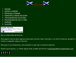 escociaparatodos.com: Escocia
Pistas para realizar un viaje a Escocia con informacin de paisajes, monumentos (castillos y abadas), alojamientos y una descripcin de qu ver en Edimburgo y Glasgow. Tambin comenta cunos tipos de whisky distintos hay y da sugerencias sobre los mejores.