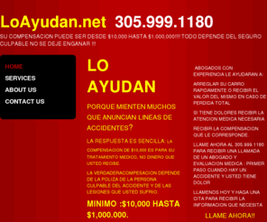 loayudan.net: Lo Ayudan - 305.999.1180  llame ahora!
LO AYUDAN  PORQUE MIENTEN LOS QUE ANUNCIAN LINEAS DE ACCIDENTES?LA RESPUESTA ES SENCILLA: LA COMPENSACION DE 10,000ES PARA SU TRATAMIENTO MEDICO. NO DINERO QUE USTED RECIBE. LA VERDADERACOMPESACION DEPENDE DE LA POLIZA DE LA PERSONA CULPABLE DEL ACCIDENTE: