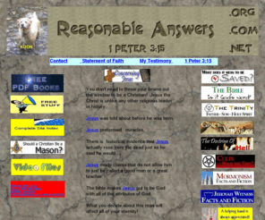 reasonableanswers.net: Christian beliefs explained and defended in plain language
This site answers basic questions about evidence for Christianity. Why should we believe the Bible is the word of God? Basic Christian beliefs are explained in a easy to understand format with Bible references. Incudes a section on cults & has video files.