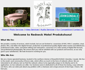 redneck-motel-dvd-photo-audio-restoration.com: VHS to DVD; Audio, Video, Photography, Photo Formating and Editing
VHS to DVD; video, photo, audio editing restoration; file conversion; professional photography; Burns Lake, BC, Canada.