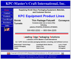 kpcmci.net: Shrink Wrap Packaging, Roller Conveyors & Shrink Tunnels KPC Master's Craft, Ohio
Manufacturers of shrink wrap packaging equipment & package machine support products including conveyors, shrink tunnels and thin package fixture (TPF) specifically for the shrink packaging industry.