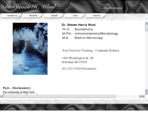 stevenwool.com: Dr. Steven H. Wool
DR. STEVEN HARRIS WOOL   Ph.D. Biochemistry  M.Phil. Immunochemistry/Microbiology  M.A. Electron Microscopy  Post-Doctoral Training - Computer Science  The characterization of FMDV RNA dependent RNA polymerase and its localization in infected cell culture and animal tissue. A Dissertation for Ph.D. City University of New York. 1982 Dept. of Biochemistry    