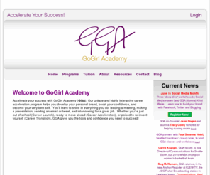 gogirlacademy.com: Home
GoGirl Academy (GGA) helps women of all ages develop the skills and confidence to accelerate their personal and career success.  Our programs give aspiring women a competitive edge in today’s workplace.  They learn how to define and market their personal brand, make great first impressions (in person and on-line), and develop the writing, speaking and networking skills to make that brand shine!  And GGA goes beyond the classroom; graduates receive on-going support from our growing Alumnae Network – influential and accomplished women who pay it forward by helping others succeed build confidence and accelerate their personal and career success.