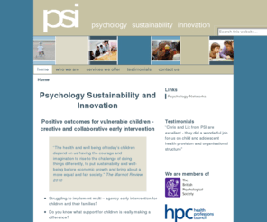 psi-uk.com: PSI - Psychology Sustainability and Innovation
Improving outcomes for children by matching need with services. "The health and well being of today's children depend on us having the courage and imagination to rise to the challenge of doing things differently, to put sustainability and well-being before economic growth and bring about a more equal and fair society."