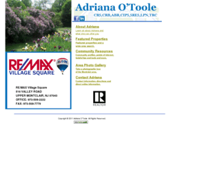 adrianaotoole.com: Adriana Otoole
Adriana O'Toole, a  New Jersey native and resident of Montclair since 1964 she has served as president of many of the local and state organizations: the Montclair Lions Club, the Montclair Chamber of Commerce, co-founder and President of the Northern NJ Chapter of the Victorian Society, president of the CRS State Chapter In the Womens Council of Realtors she served as a founding member, local chapter president, state president, governor and regional vice president; Currently, she is active on the board of 12 Miles West, (a local theatre group), South End Gardens, the Northern NJ Chapter of the Victorian Society, Watchung Plaza Business Association, the Friends of Barnet, and the New Jersey Association of Realtors.