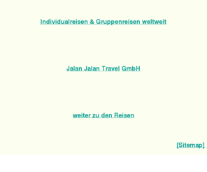 jalanjalan.de: Jalan Jalan Travel GmbH - Individualreisen & Gruppenreisen weltweit
Jalan Jalan Travel GmbH - Individualreisen Trekkingreisenveranstalter nach Südostasien: Thailand, Malaysia (Borneo, Sarwak, Sabah), Indonesien (Sumatra, Java, Bali, Lombok, Sulawesi, Irian Jaya, Westpapua bzw. West Papua), Philippinen, Papua