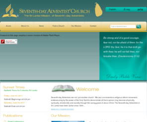 srilankamission.org: The Sri Lanka Mission  of Seventh-day Adventists
Seventh-day Adventists are not ‘just another church’. We are a conscientious religious reform movement, endeavouring by the power of the Holy Spirit to demonstrate all that a person may become physically, spiritually, emotionally and socially through the saving grace of Jesus Christ.