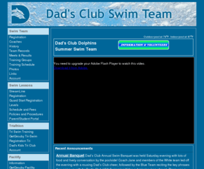 dadsclubswimteam.com: Dad's Club Swim Team
The Dad's Club Swim Team, which began in 1948, is one of the nation's most established swimming organizations and is nationally recognized for its rich tradition of swimming excellence and innovative programs offered to its membership. Novice swimmers through Olympians are exposed to an exciting and challenged training environment where each individual strives to reach their fullest physical and mental potential, and fulfill their competitive dreams.