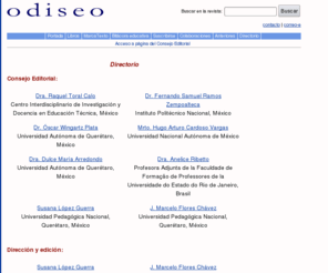 odiseo.org.mx: Odiseo Revista Electrónica de Pedagoía. Página del Consejo Editorial. Querétaro. México
Publicación semestral de difusión del pensamiento pedagógico tanto desde la práctica como de la teoría que se realiza en Latinoamérica y México. Ofrece un espacio alternativo a la difusión del pensamiento educativo hegemónico de las instituciones.